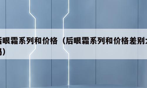 后眼霜系列和价格（后眼霜系列和价格差别大吗）