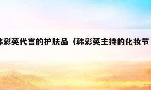 韩彩英代言的护肤品（韩彩英主持的化妆节目）