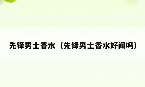 先锋男士香水（先锋男士香水好闻吗）