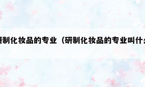 研制化妆品的专业（研制化妆品的专业叫什么）