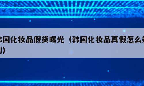 韩国化妆品假货曝光（韩国化妆品真假怎么辨别）