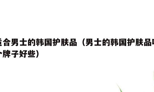 适合男士的韩国护肤品（男士的韩国护肤品哪个牌子好些）