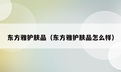 东方雅护肤品（东方雅护肤品怎么样）