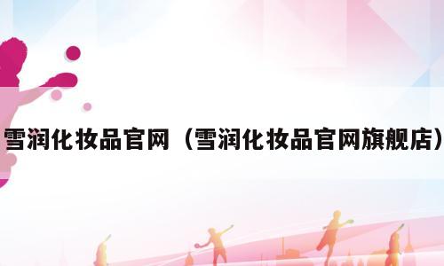 雪润化妆品官网（雪润化妆品官网旗舰店）
