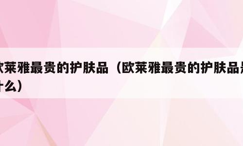 欧莱雅最贵的护肤品（欧莱雅最贵的护肤品是什么）