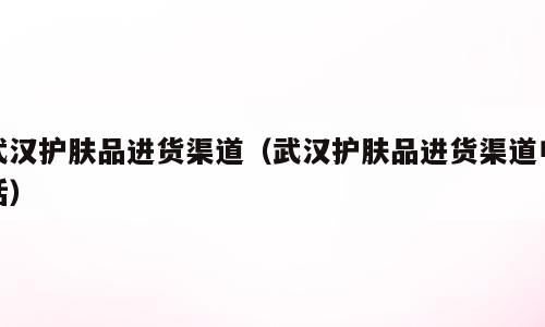 武汉护肤品进货渠道（武汉护肤品进货渠道电话）