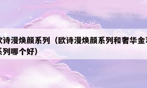 欧诗漫焕颜系列（欧诗漫焕颜系列和奢华金萃系列哪个好）