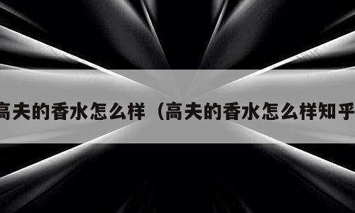 高夫的香水怎么样（高夫的香水怎么样知乎）