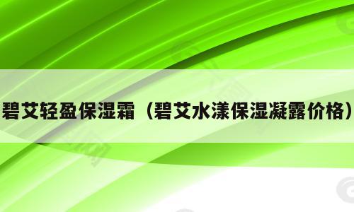 碧艾轻盈保湿霜（碧艾水漾保湿凝露价格）