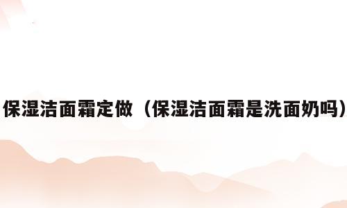 保湿洁面霜定做（保湿洁面霜是洗面奶吗）