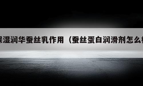 保湿润华蚕丝乳作用（蚕丝蛋白润滑剂怎么样）