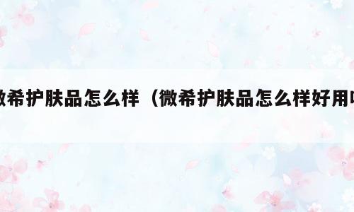 微希护肤品怎么样（微希护肤品怎么样好用吗）
