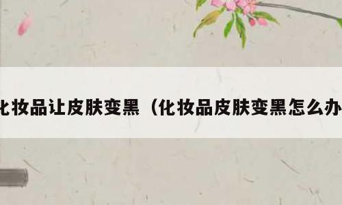 化妆品让皮肤变黑（化妆品皮肤变黑怎么办）