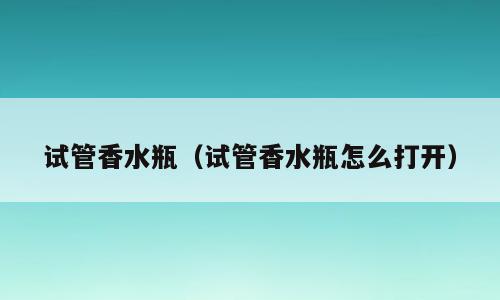 试管香水瓶（试管香水瓶怎么打开）
