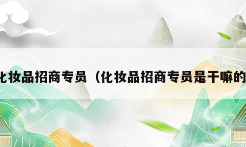 化妆品招商专员（化妆品招商专员是干嘛的）