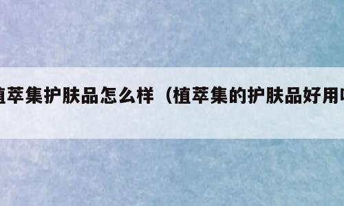 植萃集护肤品怎么样（植萃集的护肤品好用吗）