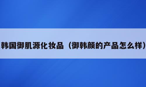 韩国御肌源化妆品（御韩颜的产品怎么样）