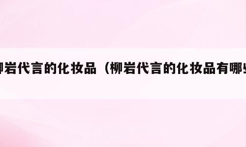 柳岩代言的化妆品（柳岩代言的化妆品有哪些）