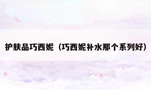 护肤品巧西妮（巧西妮补水那个系列好）