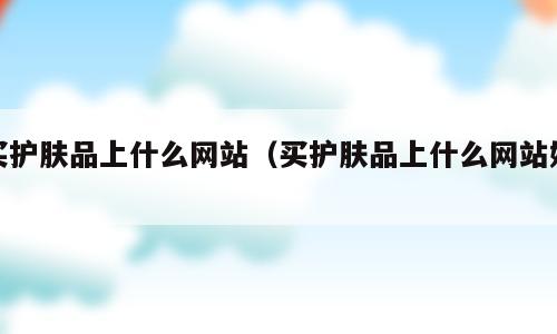 买护肤品上什么网站（买护肤品上什么网站好）