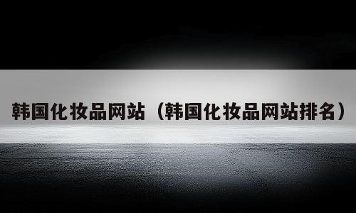 韩国化妆品网站（韩国化妆品网站排名）