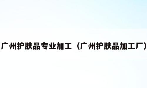 广州护肤品专业加工（广州护肤品加工厂）