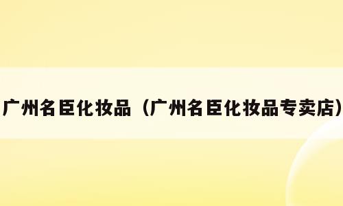 广州名臣化妆品（广州名臣化妆品专卖店）