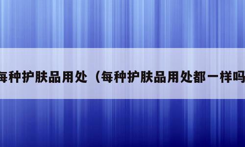 每种护肤品用处（每种护肤品用处都一样吗）