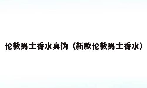 伦敦男士香水真伪（新款伦敦男士香水）