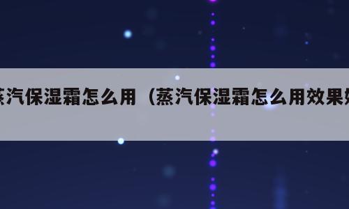 蒸汽保湿霜怎么用（蒸汽保湿霜怎么用效果好）