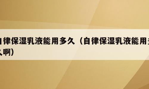 自律保湿乳液能用多久（自律保湿乳液能用多久啊）