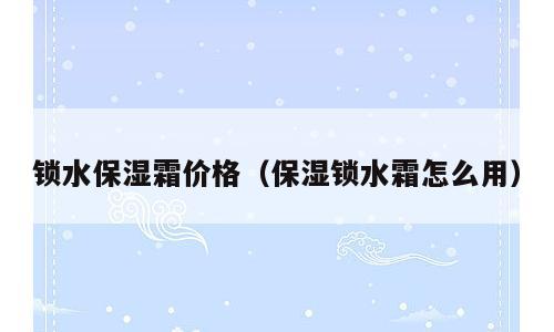 锁水保湿霜价格（保湿锁水霜怎么用）