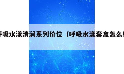 呼吸水漾清润系列价位（呼吸水漾套盒怎么样）