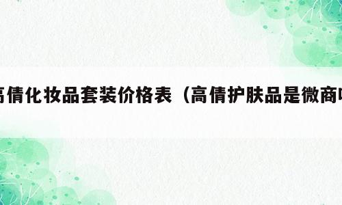 高倩化妆品套装价格表（高倩护肤品是微商吗）