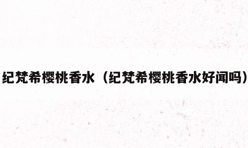 纪梵希樱桃香水（纪梵希樱桃香水好闻吗）