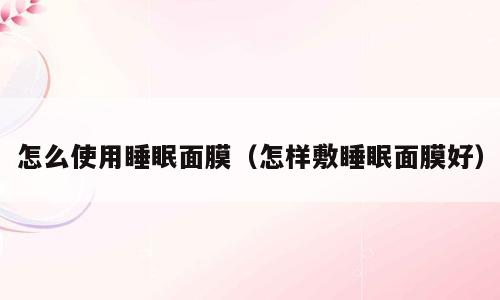 怎么使用睡眠面膜（怎样敷睡眠面膜好）