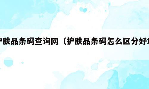护肤品条码查询网（护肤品条码怎么区分好坏）