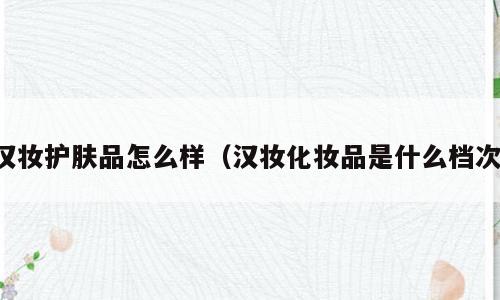 汉妆护肤品怎么样（汉妆化妆品是什么档次）