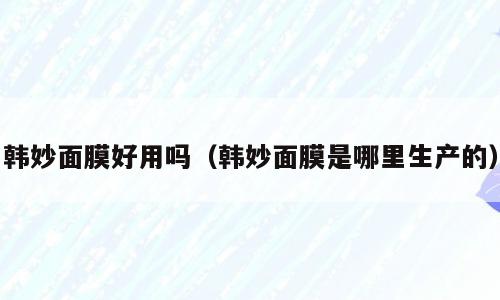 韩妙面膜好用吗（韩妙面膜是哪里生产的）