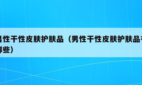 男性干性皮肤护肤品（男性干性皮肤护肤品有哪些）
