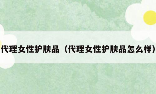 代理女性护肤品（代理女性护肤品怎么样）