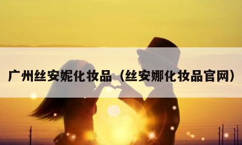 广州丝安妮化妆品（丝安娜化妆品官网）