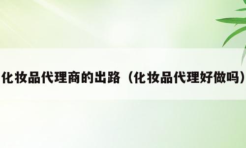 化妆品代理商的出路（化妆品代理好做吗）