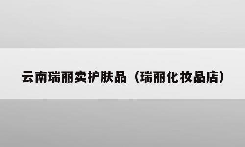 云南瑞丽卖护肤品（瑞丽化妆品店）