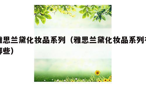 雅思兰黛化妆品系列（雅思兰黛化妆品系列有哪些）
