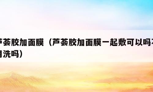 芦荟胶加面膜（芦荟胶加面膜一起敷可以吗不用洗吗）