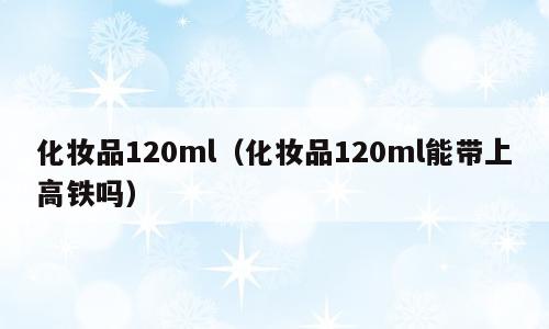 化妆品120ml（化妆品120ml能带上高铁吗）