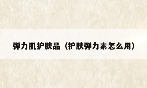 弹力肌护肤品（护肤弹力素怎么用）