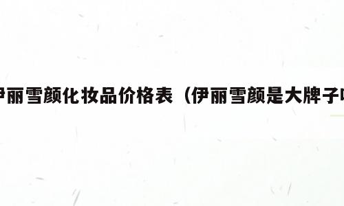 伊丽雪颜化妆品价格表（伊丽雪颜是大牌子吗）