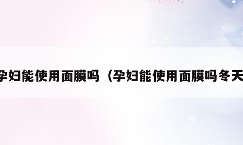 孕妇能使用面膜吗（孕妇能使用面膜吗冬天）